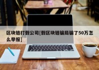 区块链打假公司[假区块链骗局骗了50万怎么举报]